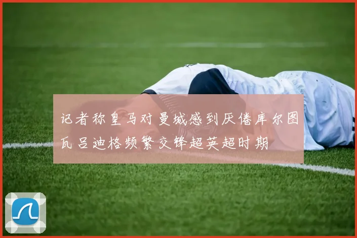 记者称皇马对曼城感到厌倦库尔图瓦吕迪格频繁交锋超英超时期