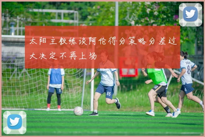 太阳主教练谈阿伦得分策略分差过大决定不再上场