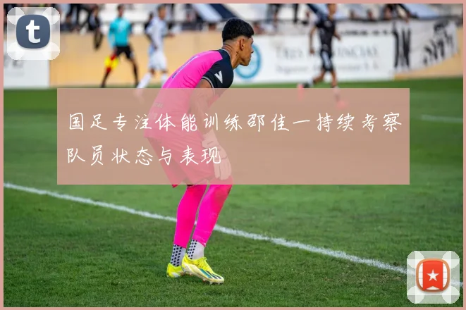 国足专注体能训练邵佳一持续考察队员状态与表现