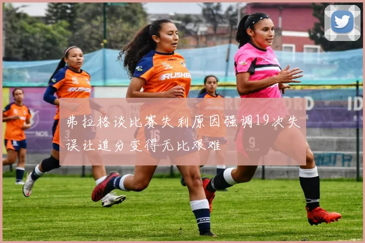 弗拉格谈比赛失利原因强调19次失误让追分变得无比艰难
