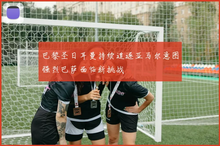 巴黎圣日耳曼持续追逐亚马尔意图强烈巴萨面临新挑战
