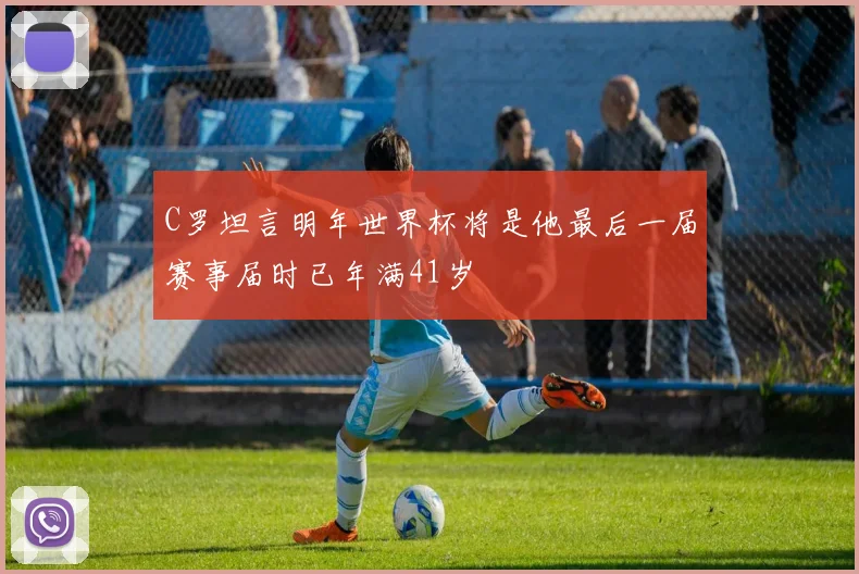 C罗坦言明年世界杯将是他最后一届赛事届时已年满41岁
