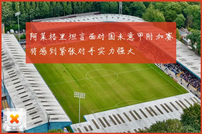 阿莱格里坦言面对国米意甲附加赛将感到紧张对手实力强大