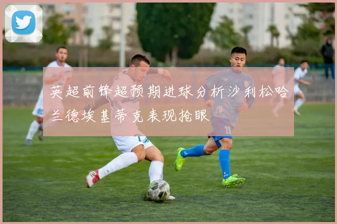 英超前锋超预期进球分析沙利松哈兰德埃基蒂克表现抢眼