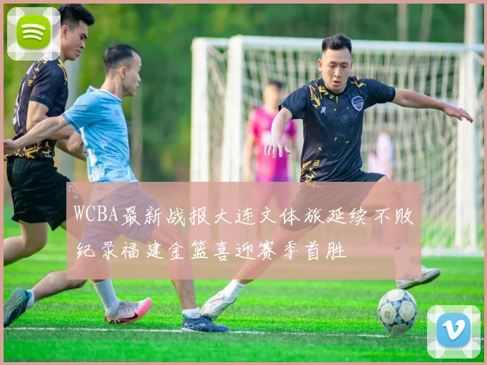 WCBA最新战报大连文体旅延续不败纪录福建金篮喜迎赛季首胜