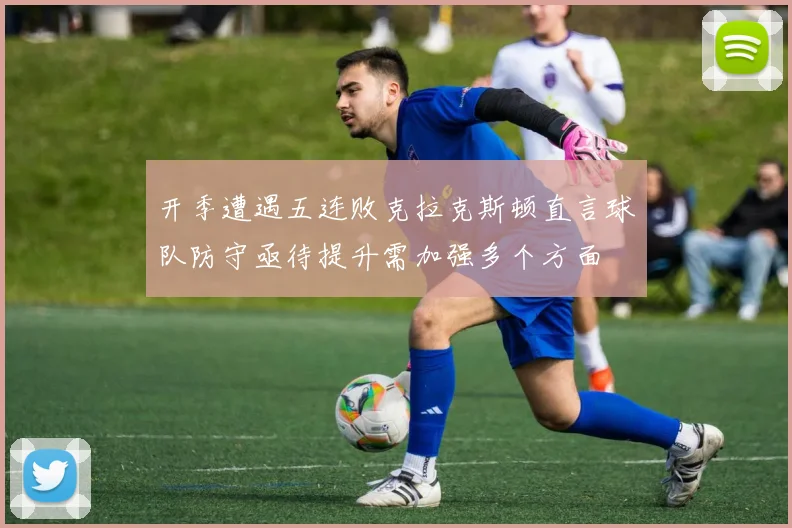 开季遭遇五连败克拉克斯顿直言球队防守亟待提升需加强多个方面