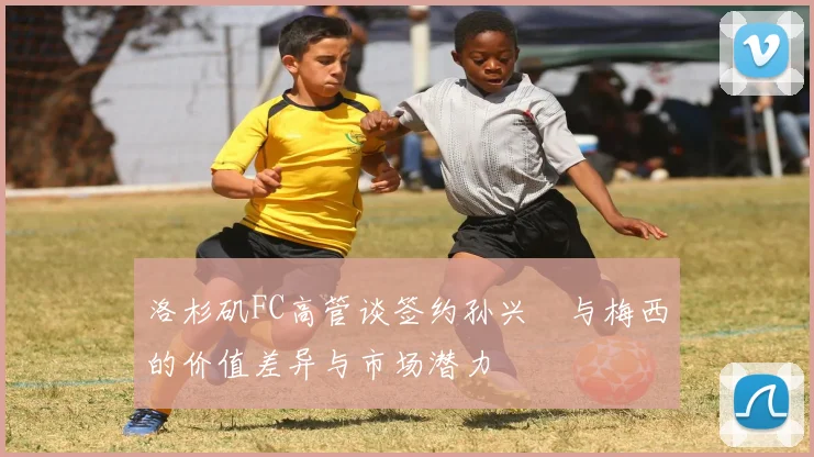 洛杉矶FC高管谈签约孙兴慜与梅西的价值差异与市场潜力