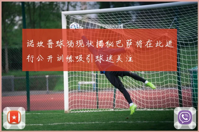 诺坎普球场现状揭秘巴萨将在此进行公开训练吸引球迷关注