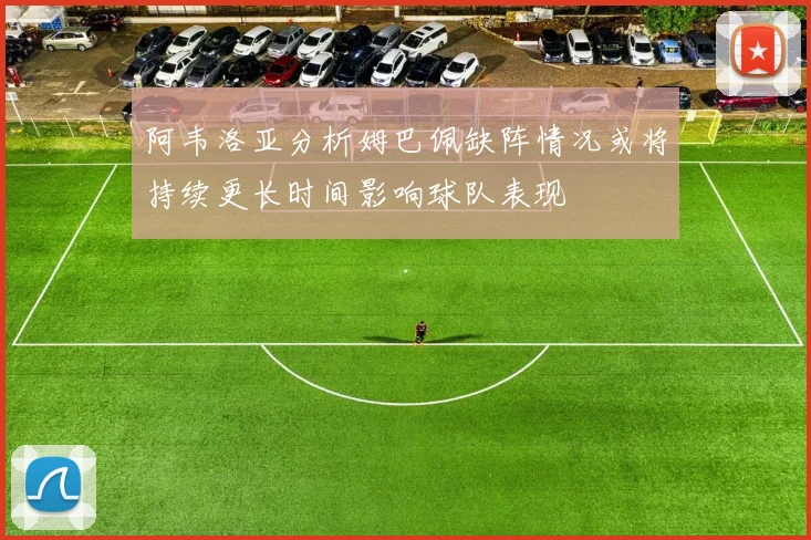 阿韦洛亚分析姆巴佩缺阵情况或将持续更长时间影响球队表现