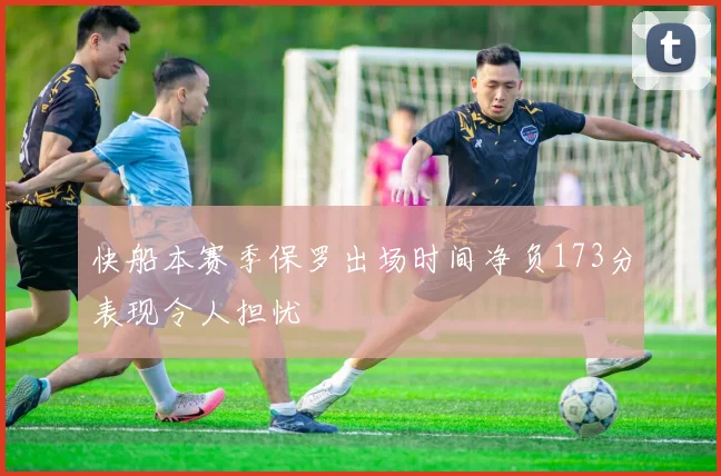 快船本赛季保罗出场时间净负173分表现令人担忧