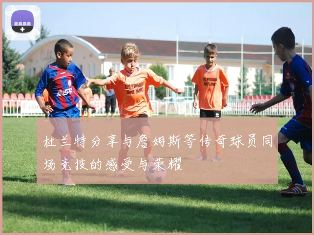 杜兰特分享与詹姆斯等传奇球员同场竞技的感受与荣耀