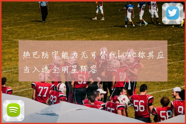 热巴防守能力无可替代Lowe称其应当入选全明星阵容