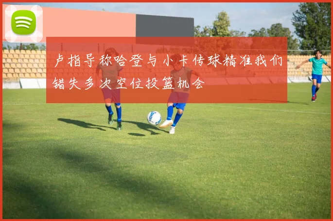 卢指导称哈登与小卡传球精准我们错失多次空位投篮机会