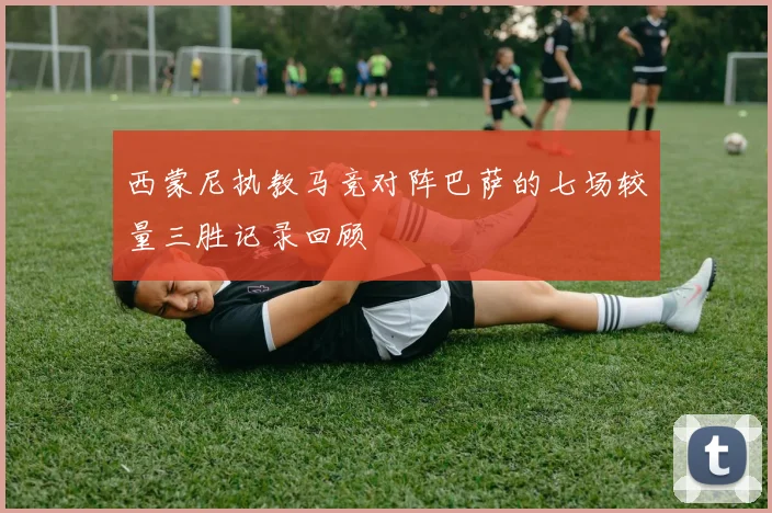西蒙尼执教马竞对阵巴萨的七场较量三胜记录回顾