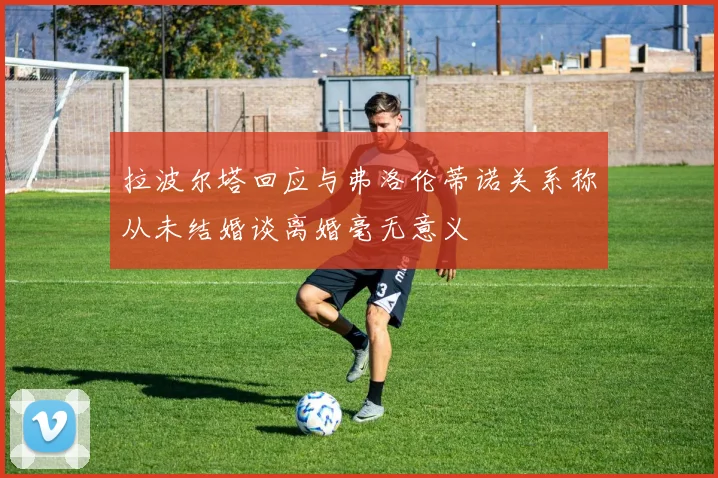 拉波尔塔回应与弗洛伦蒂诺关系称从未结婚谈离婚毫无意义