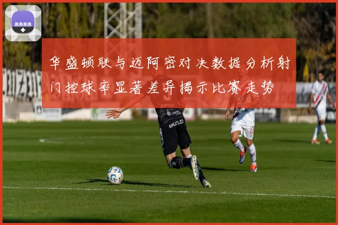 华盛顿联与迈阿密对决数据分析射门控球率显著差异揭示比赛走势