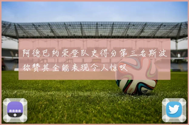 阿德巴约荣登队史得分第三名斯波称赞其全能表现令人惊叹