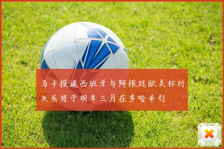 马卡报道西班牙与阿根廷欧美杯对决或将于明年三月在多哈举行